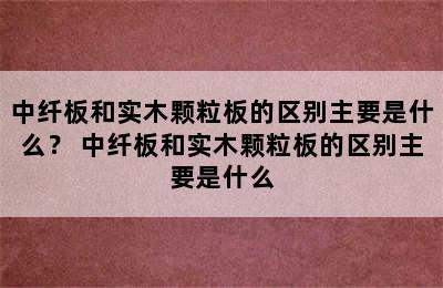 中纤板和实木颗粒板的区别主要是什么？ 中纤板和实木颗粒板的区别主要是什么